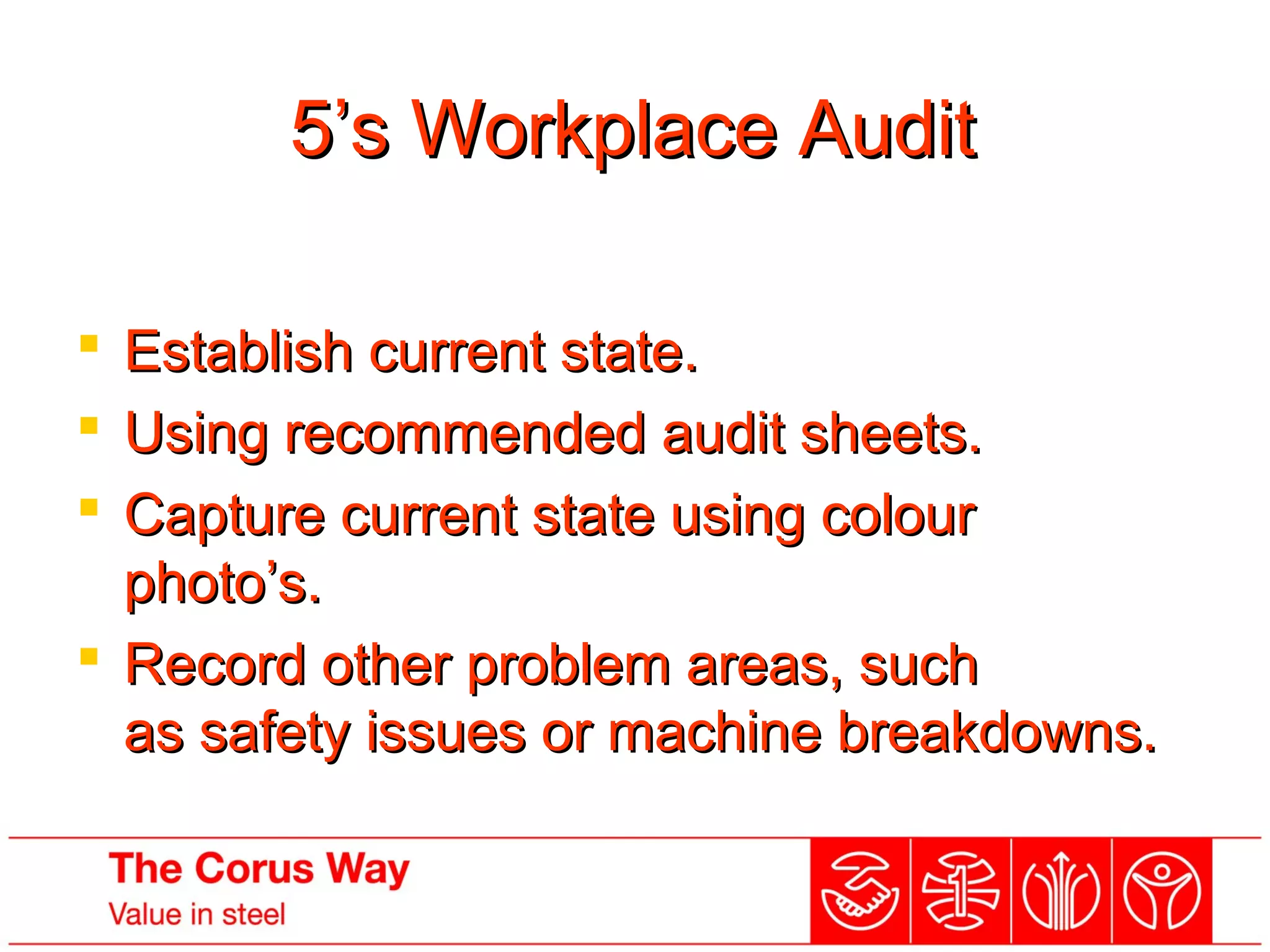 5’s Workplace Audit5’s Workplace Audit
 Establish current state.Establish current state.
 Using recommended audit sheets.Using recommended audit sheets.
 Capture current state using colourCapture current state using colour
photo’s.photo’s.
 Record other problem areas, suchRecord other problem areas, such
as safety issues or machine breakdowns.as safety issues or machine breakdowns.
 