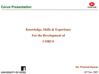 Corus Presentation Knowledge, Skills & Experience  For the Development of  CORUS Ch. Pramod Kumar 16th Nov 2007 