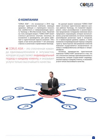 О компании
         “CORUS ASIA” – это основанная в 2010 году           На данный момент компания “CORUS ASIA”
         молодая туристическая компания, имеющая          имеет несколько туристических офисов в раз-
         здоровые амбиции и стремящаяся показать          ных районах Таиланда, что позволяет форми-
         всю самобытность и завораживающую красо-         ровать самые разнообразные и разносторон-
         ту Таиланда и Юго-Восточной Азии. Несмотря       ние предложения. Сотрудники компании могут
         на столь молодой возраст, “CORUS ASIA” может     предложить отдыхающим, которые воспользо-
         считаться достаточно опытной, поскольку ее       вались услугами компании, не только огромное
         основатели и руководитель уже давно рабо-        разнообразие различных туров и экскурсий,
         тают в туристической отрасли (начиная с 90-х     но и превосходный уровень сервиса, а также
         годов), в том числе уже более 11 лет непосред-   внимание и индивидуальный подход к каждому
         ственно в солнечном и приветливом Таиланде.      туристу. Транспортное обслуживание клиентов
                                                          компании осуществляется исключительно на

« CORUS ASIA – это сплоченная коман-                      новых и комфортабельных автобусах и микро-
                                                          автобусах.
да единомышленников и энтузиастов,                           Основное преимущество туристической
                                                          компании “CORUS ASIA” заключается в том, что
которая осуществляет индивидуальный                       это сплоченная команда единомышленников и
                                                          энтузиастов, которая осуществляет индивиду-
подход к каждому клиенту, и оказывает                     альный подход к каждому клиенту, и оказывает
услуги только высочайшего качества.                       услуги только высочайшего качества.




                                                                                                         2
 
