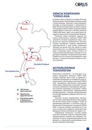 Офисы компании
                                                                 “CORUS ASIA
                                                                 На момент своего открытия, в сентябре 2010 года,
                                                                 компания имела головной офис в деловом центре
                                                                 столицы Таиланда – Бангкоке, а также операцион-
                     Chiang Rai
                                                                 ный офис на улице Сукхумвит в прекрасном го-
                                                                 роде Паттайя, который является самым популяр-
                   Chiang Mai                                    ным курортом Страны Улыбок. На данный момент,
                                                                 помимо офисов в Бангкоке и Паттайе, компания
                                                                 “CORUS ASIA” имеет офис и на острове Пхукет, ко-
                                                                 торый по праву считается жемчужиной Таиланда.
                                                                    Поскольку объем повторных туристов по-
                                                                 стоянно увеличивается компания “CORUS ASIA”
                                                                 занимается активной разработкой новых, инте-
                                                                 ресных для туристов направлений в Таиланде.
                                                                 Поэтому планируется открытие официальных
                                                                 представительств в таких южных провинциях
                                                                 Таиланда как регион Кхао Лак, одном из самых
                                Bangkok
                                                                 экзотических мест на побережье Андаманского
                                                                 моря, и провинция Транг, которая славится не
                                       Pattaya                   только множеством красивых островов, но и во-
                     Cha-am
                                                                 допадами, пещерами и нетронутыми джунглями.
                                                                 Помимо этого не останутся без внимания и такие
                                  Koh Samet                      регионы с историко-культурной базой как Ают-
                             Hua Hin          Koh Chang          тая и Сукхотай.

                                          The Gulf of Thailand

                                Koh Samui                        Используемые
The Andaman Sea                                                  технологии
                     Krabi                                       Инвестиции в технологии – это еще один из ос-
          Phuket
                                                                 новных приоритетов компании “CORUS ASIA”,
                                                                 который позволяет идти в ногу со временем и
                                                                 оперативно реагировать на потребности туристи-
                                                                 ческого рынка. Используемое компанией “CORUS
                                                                 ASIA” программное обеспечение представляет
                                                                 собой самые современные технологии, которые
                                                                 постоянно обновляются. Программное обеспече-
                   Coбственные                                   ние позволяет производить интеграцию с любым
                   офисы компании                                программным обеспечением, предназначенным
                                                                 для бронирования, с помощью экспорта/импорта
                   Официальные                                   списков бронирования в формате Excel или с по-
                   представительства                             мощью XML.
                   Собственные офисы                                Компания активно разрабатывает собствен-
                   и официальные                                 ную систему онлайн-бронирования B2b (подроб-
                   представительства                             нее об этом можно узнать в разделе «Планы по
                                                                 дальнейшему развитию»), и постоянно ищет но-
                                                                 вые решения по выводу услуг и продуктов “CORUS
                                                                 ASIA” в открытое интернет пространство (в том
                                                                 числе и запуск сайта, подобного таким известным
                                                                 брендовым сайтам как booking.com, agoda и т.п.).
                                                                    Современные технологии и система онлайн
                                                                 связи всех компаний, отделов и операций имеют
                                                                 жизненно-важное значение для компании, спо-
                                                                 собствуют ее росту, созданию расширенной сети
                                                                 филиалов, и упрочнению взаимовыгодных отно-
                                                                 шений с деловыми партнерами.



                                                                                                                    3
 