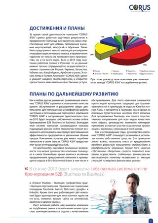 Достижения и планы
  За время своей деятельности компания “CORUS                                      5%          4%       3%       3%
                                                                       10%
  ASIA” сумела добиться ощутимых результатов в                                                                          5%

  продвижении Таиланда, как одного из самых пер-
  спективных мест для отдыха, проведения значи-
  мых мероприятий, экскурсий и обучения. Также
  было предпринято немало шагов для расширения
  географии туристического потока, и привлечения        20%
  туристов не только из постсоветского простран-
  ства, но и со всего мира. Если в 2010 году ком-
  пания работала только с Россией, то на данный
                                                                                                                        50%
  момент тесное сотрудничество осуществляется с
  такими странами как Россия, Украина, Казахстан,
                                                              Россия             Украина            Казахстан         Арабские страны
  Узбекистан, Азербайджан, Арабские страны, Эсто-             Эстония и Латвия   Азербайджан        Узбекистан        Другие страны
  ния, Литва и Латвия. Компания “CORUS ASIA” ценит
  и уважает каждого своего партнера, и старается        При этом руководством компании уже намечен
  предоставить максимально качественные услуги.         план выхода “CORUS ASIA” на зарубежные рынки.



  Планы по дальнейшему развитию
  Как и любая другая динамично развивающая компа-        обслуживанием. Для этого компания занимается
  ния, “CORUS ASIA” стремится к повышению качества       пропагандой культурных традиций, достоприме-
  уровня обслуживания и расширению сферы дея-            чательностей и преимуществ отдыха в Юго-Восточ-
  тельности. Для полноценной и комфортной работы         ной Азии, и конкретно в Таиланде, как в одном из
  настоящих и потенциальных партнеров с компанией        основных туристических центров этого региона.
  “CORUS ASIA” в наступающем туристическом сезо-         Для продвижения Таиланда, как самого перспек-
  не-2012 будет запущена собственная система on-line     тивного направления для всех видов качествен-
  бронирования В2В (Business to Business). Благодаря     ного отдыха, руководство компании планирует
  этой системе компании, занимающиеся поиском            принимать активное участие в различных промо-
  подходящих для них on-line технологий, получат воз-    акциях, выставках, семинарах и work-шопах.
  можность использовать наш продукт для повышения           Как и в предыдущие годы, руководство компа-
  эффективности предприятия и увеличения объема          нии “CORUS ASIA” планирует развиваться, исполь-
  продаж. Компаниям, которые уже имеют подобные          зуя только собственные средства. Это принципи-
  технологии в своих офисах, “CORUS ASIA” предостав-     ально важно, поскольку отказ от кредитования
  ляет канал интеграции данных XML                       является реальным показателем стабильности и
     По достоинству оценивая рекламные возмож-           рентабельности компании. Кроме того наличие
  ности соц.медиа руководство компании планиру-          собственных оборотных средств позволяет ком-
  ет в самое ближайшее время заняться активным           пании осуществлять стабильную финансово-ин-
  продвижением предложений компании и преиму-            вестиционную политику независимо от текущих
  ществ отдыха в Юго-Восточной Азии, в том числе и       ситуаций на мировых финансовых рынках.


« В сезоне-2012 будет запущена собственная система on-line
бронирования В2В (Business to Business)
  в «Стране Улыбок» - Таиланде, посредством суще-
  ствующих персональных страничек на социальных
  площадках facebook, twitter, flickr.com, google+ и
  linkedin. Кроме того уже работающий сайт компа-
  нии будет адаптирован для иностранных туристов
  (то есть, появятся версии сайта на английской,
  арабском и других языках).
      Идет активная работа над выходом компании
  на зарубежные рынки и привлечение новых тури-
  стов, заинтересованных в отдыхе с качественным


                                                                                                                                5
 