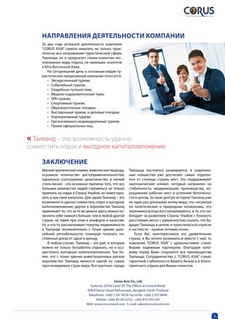 Направления деятельности компании
    За два года активной деятельности компания
    “CORUS ASIA” сумела охватить не только прак-
    тически все направления туристической сферы
    Таиланда, но и предлагает своим клиентам экс-
    клюзивные виды отдыха, не имеющие аналогов
    в Юго-Восточной Азии.
       На сегодняшний день к основным видам ту-
    ристических предложений компании относятся:
       •	 Экскурсионный туризм;
       •	 Событийный туризм;
       •	 Свадебные путешествия;
       •	 Медико-оздоровительные туры;
       •	 SPA-туризм;
       •	 Спортивный туризм;
       •	 Образовательные поездки;
       •	 Выставочный туризм  и деловые поездки;
       •	 Корпоративный туризм;
       •	 Организованно-индивидуальный туризм;
       •	 Прием официальных лиц.


« Таиланд – это возможность удачно
совместить отдых и выгодное капиталовложение

    ЗаключениЕ
    Мягкий тропический климат, живописная природа,        Таиланда постоянно развиваются, и современ-
    огромное количество достопримечательностей,           ные новшества уже достигают самых отдален-
    идеальное соотношение цена/качество и легкий          ных от столицы страны мест. Это поддерживает
    стиль жизни – это основные причины того, что все      экономический климат, который направлен на
    большее количество людей стремиться не только         стабильность, модернизацию производства, на-
    приехать на отдых в Страну Улыбок, но инвестиро-      ращивание рабочих мест и усиление безопасно-
    вать в нее свои капиталы. Для одних Таиланд – это     сти в целом. За свою долгую историю Таиланд уже
    возможность удачно совместить отдых и выгодное        не один раз доказывал всему миру, что, несмотря
    капиталовложение, других в королевстве Таиланд        на политические и природные катаклизмы, его
    привлекает то, что за те же деньги здесь можно по-    экономика всегда восстанавливается, и те, кто на-
    зволить себе намного больше, чем в любой другой       блюдает за развитием Страны Улыбок с близкого
    стране, не теряя при этом в комфорте и качестве.      расстояния, могут с уверенностью сказать, что бу-
    Ну а кто-то рассматривает покупку недвижимости        дущее Таиланда в целом, и туристической отрасли
    в Таиланде исключительно с точки зрения даль-         в частности – крайне оптимистично.
    нейшей рентабельности, планируя получать по-             Если Вас заинтересовала эта удивительная
    стоянный доход от сдачи в аренду.                     страна, и Вы хотите развиваться вместе с ней, то
       В любом случае, Таиланд – это рай, в котором       компания “CORUS ASIA” с удовольствием станет
    можно не только беззаботно отдыхать, но и осу-        Вашим надежным партнером, благодаря кото-
    ществлять выгодные капиталовложения. Тем бо-          рому перед Вами откроются все преимущества
    лее, что с точки зрения инвестиционных рисков         Таиланда. Сотрудничество с “CORUS ASIA” станет
    королевство Таиланд является одной из самых           гарантией стабильности Вашего бизнеса и благо-
    прогнозируемых стран мира. Все крупные города         приятного отдыха для Ваших клиентов.



                                                 Corus Asia Co., Ltd
                                Suite no. 2974V Level 29, The Offices at Central World
                              999/9 Rama I Road Pathumwan, Bangkok 10330, Thailand
                               Telephone: +(66) 2 207 8638 Facsimile: +(66) 2 207 8646
                                    Mobile: +(66) 89 203 6752 +(66) 814 293 244
                              Web: www.corustravel.com E-mail: sales@corustravel.com


                                                                                                              6
 