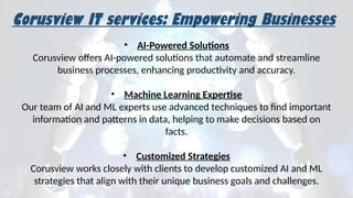 Corusview IT services: Empowering Businesses
• AI-Powered Solutions
Corusview offers AI-powered solutions that automate and streamline
business processes, enhancing productivity and accuracy.
• Machine Learning Expertise
Our team of AI and ML experts use advanced techniques to find important
information and patterns in data, helping to make decisions based on
facts.
• Customized Strategies
Corusview works closely with clients to develop customized AI and ML
strategies that align with their unique business goals and challenges.
 