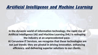 In the dynamic world of information technology, the rapid rise of
Artificial Intelligence (AI) and Machine Learning (ML) is reshaping
the industry at an unprecedented pace.
At Corusview IT Services, we recognize that these technologies are
not just trends; they are pivotal in driving innovation, enhancing
efficiency, and delivering superior solutions to our clients.
Artificial Intelligence and Machine Learning
 