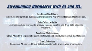 Streamlining Businesses with AI and ML.
• Intelligent Workflows
Automate and optimize business workflows using AI-powered tools and technologies.
• Data-Driven Insights
Leverage machine learning to uncover valuable insights and drive data-informed
decisions.
• Predictive Maintenance
Utilize AI and ML to predict equipment failures and schedule proactive maintenance.
• Fraud Detection
Implement AI-powered fraud detection systems to protect your organization.
 