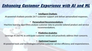 Enhancing Customer Experience with AI and ML
Enhancing Customer Experience with AI and ML
• Intelligent Chatbots
AI-powered chatbots provide 24/7 customer support and deliver personalized responses.
• Personalized Recommendations
Machine learning algorithms analyze customer data to provide tailored product and service
recommendations.
• Predictive Analytics
Leverage AI and ML to anticipate customer needs and proactively address their concerns.
• Optimized Support
AI-powered tools and technologies enhance customer service efficiency and responsiveness.
 