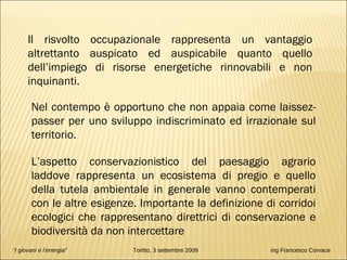“ I giovani e l’energia”   Toritto, 3 settembre 2009  ing Francesco Corvace Il risvolto occupazionale rappresenta un vantaggio altrettanto auspicato ed auspicabile quanto quello dell’impiego di risorse energetiche rinnovabili e non inquinanti. Nel contempo è opportuno che non appaia come laissez-passer per uno sviluppo indiscriminato ed irrazionale sul territorio.  L’aspetto conservazionistico del paesaggio agrario laddove rappresenta un ecosistema di pregio e quello della tutela ambientale in generale vanno contemperati con le altre esigenze. Importante la definizione di corridoi ecologici che rappresentano direttrici di conservazione e biodiversità da non intercettare 