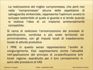 “ I giovani e l’energia”   Toritto, 3 settembre 2009  ing Francesco Corvace La realizzazione del miglior compromesso, che però non veda “compromessa” alcuna delle aspettative di salvaguardia ambientale, rappresenta l’optimum ovvero lo sviluppo sostenibile al quale si guarda e si tende quando si realizza l’idea di un impianto ambientalmente compatibile. Si cerca di realizzare l’armonizzazione dei processi di pianificazione, condivisa a più scale territoriali ed amministrative, con gli impulsi locali di insediamento locale di attività produttive I PRIE in questo senso rappresentano l’anello di congiungimento. Essi rappresentano anche l’attualità nell’applicazione del principio di co-pianificazione enti locali- regione, soprattutto per il loro concepimento in seno alle procedure di VAS 