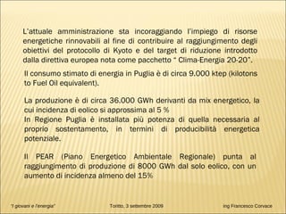 L’attuale amministrazione sta incoraggiando l’impiego di risorse energetiche rinnovabili al fine di contribuire al raggiungimento degli obiettivi del protocollo di Kyoto e del target di riduzione introdotto dalla direttiva europea nota come pacchetto “ Clima-Energia 20-20”. Il PEAR (Piano Energetico Ambientale Regionale) punta al raggiungimento di produzione di 8000 GWh dal solo eolico, con un aumento di incidenza almeno del 15% Il consumo stimato di energia in Puglia è di circa 9.000 ktep (kilotons to Fuel Oil equivalent). La produzione è di circa 36.000 GWh derivanti da mix energetico, la cui incidenza di eolico si approssima al 5 % In Regione Puglia è installata più potenza di quella necessaria al proprio sostentamento, in termini di producibilità energetica potenziale. “ I giovani e l’energia”   Toritto, 3 settembre 2009  ing Francesco Corvace 