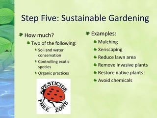 Step Five: Sustainable Gardening Examples: Mulching Xeriscaping Reduce lawn area Remove invasive plants Restore native plants Avoid chemicals How much? Two of the following: Soil and water conservation Controlling exotic species Organic practices 