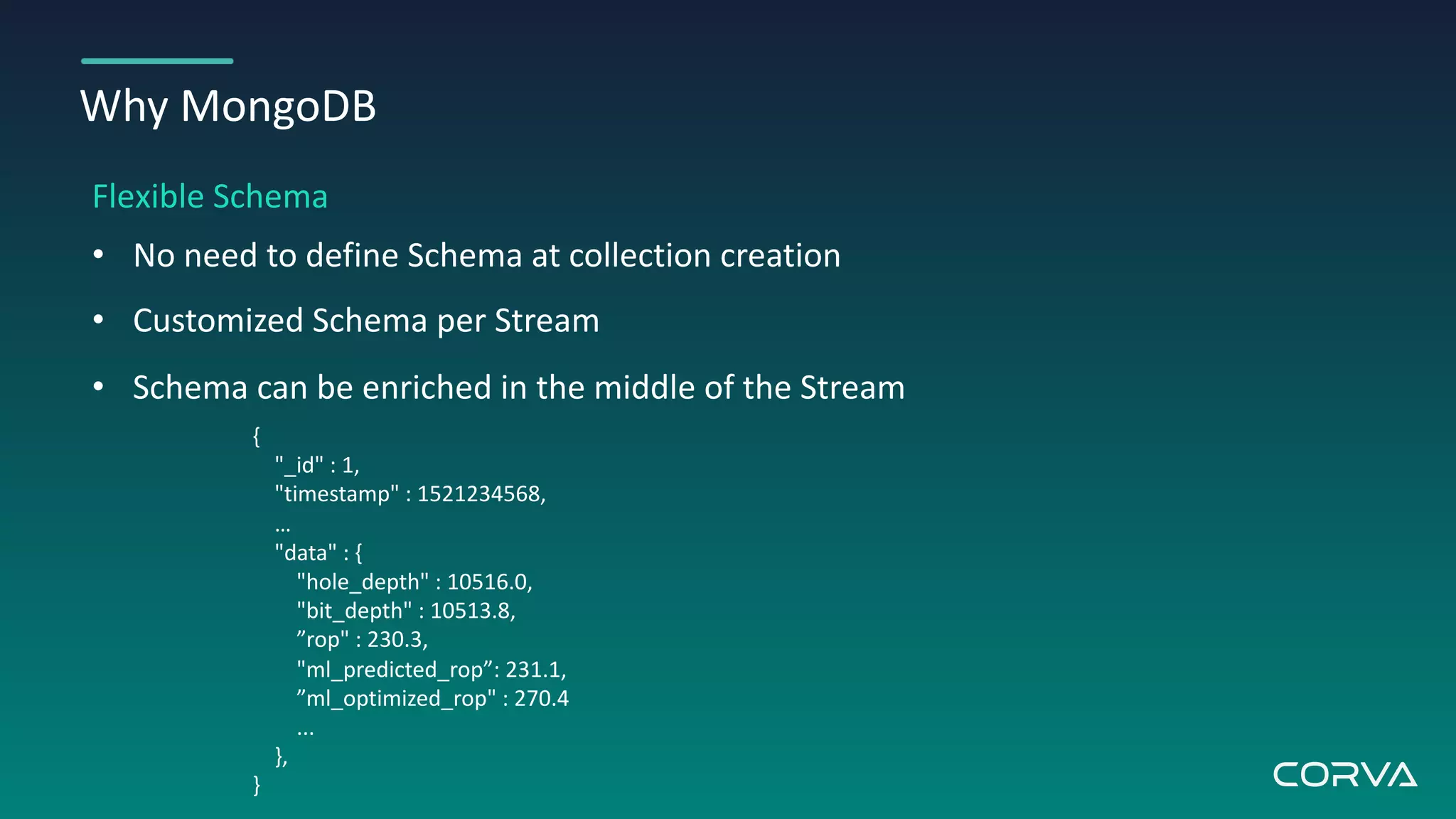 Why MongoDB
Flexible Schema
• No need to define Schema at collection creation
• Customized Schema per Stream
• Schema can be enriched in the middle of the Stream
{
"_id" : 1,
"timestamp" : 1521234568,
…
"data" : {
"hole_depth" : 10516.0,
"bit_depth" : 10513.8,
”rop" : 230.3,
"ml_predicted_rop”: 231.1,
”ml_optimized_rop" : 270.4
...
},
}
 