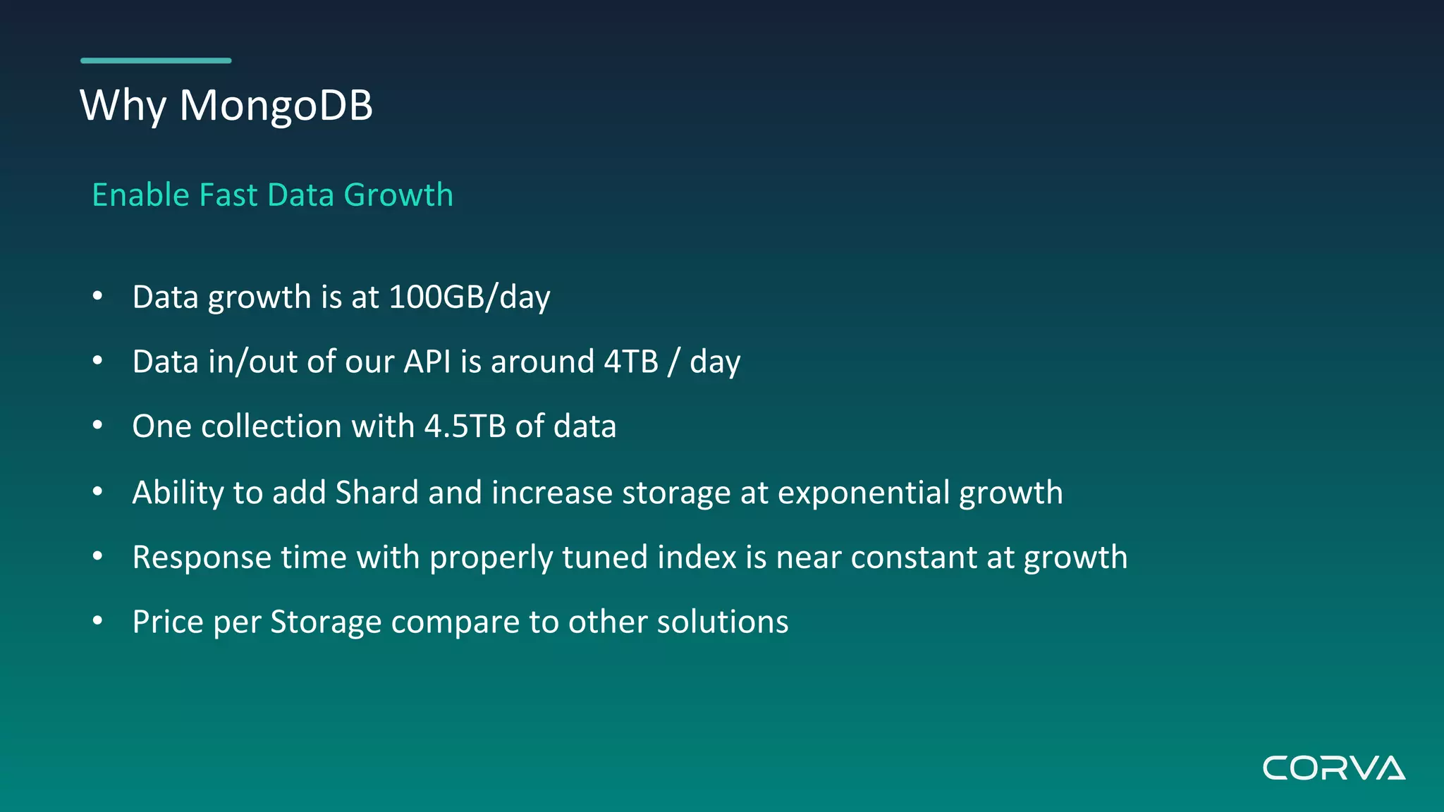 Why MongoDB
Enable Fast Data Growth
• Data growth is at 100GB/day
• Data in/out of our API is around 4TB / day
• One collection with 4.5TB of data
• Ability to add Shard and increase storage at exponential growth
• Response time with properly tuned index is near constant at growth
• Price per Storage compare to other solutions
 