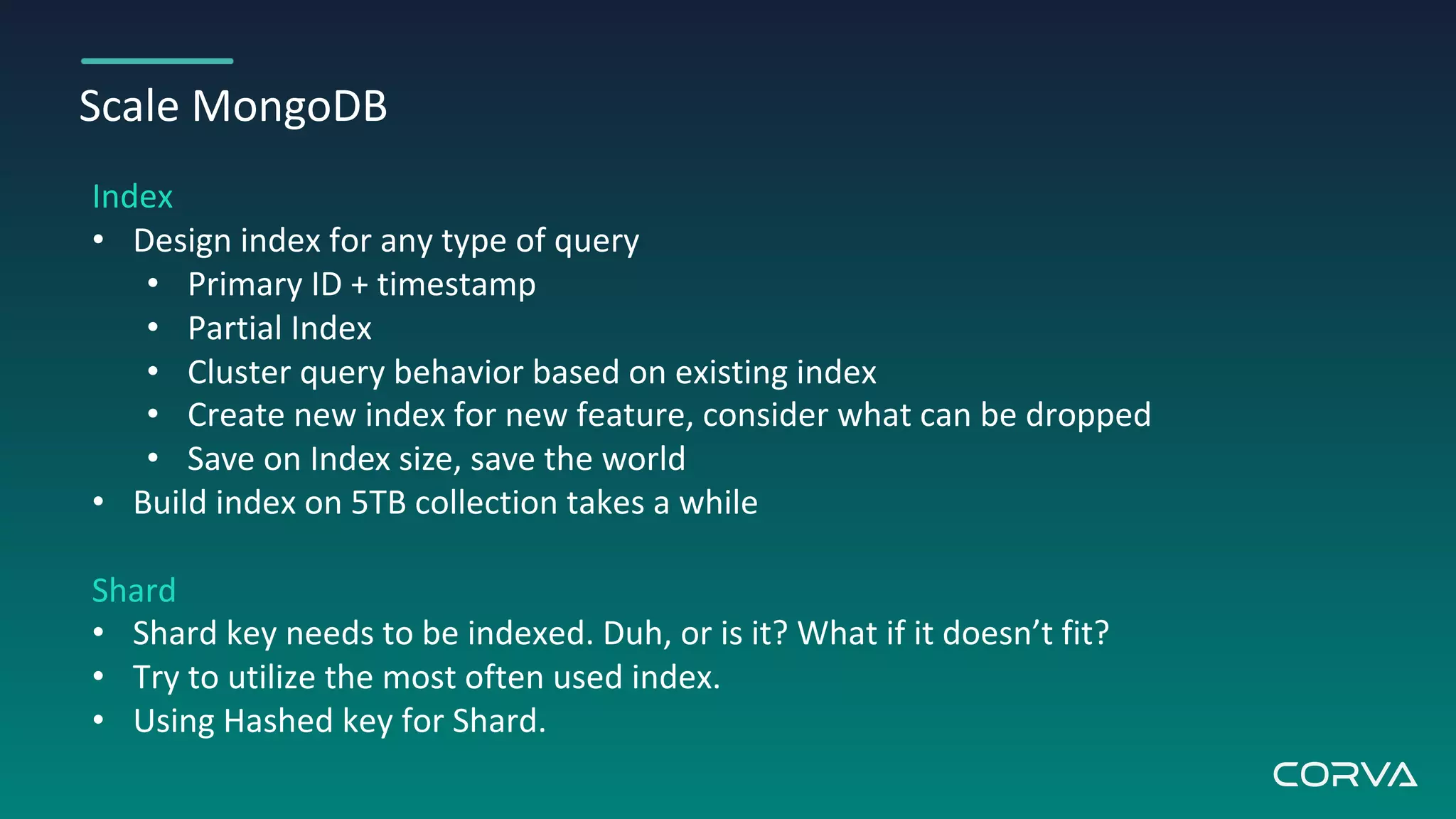 Scale MongoDB
Index
• Design index for any type of query
• Primary ID + timestamp
• Partial Index
• Cluster query behavior based on existing index
• Create new index for new feature, consider what can be dropped
• Save on Index size, save the world
• Build index on 5TB collection takes a while
Shard
• Shard key needs to be indexed. Duh, or is it? What if it doesn’t fit?
• Try to utilize the most often used index.
• Using Hashed key for Shard.
 