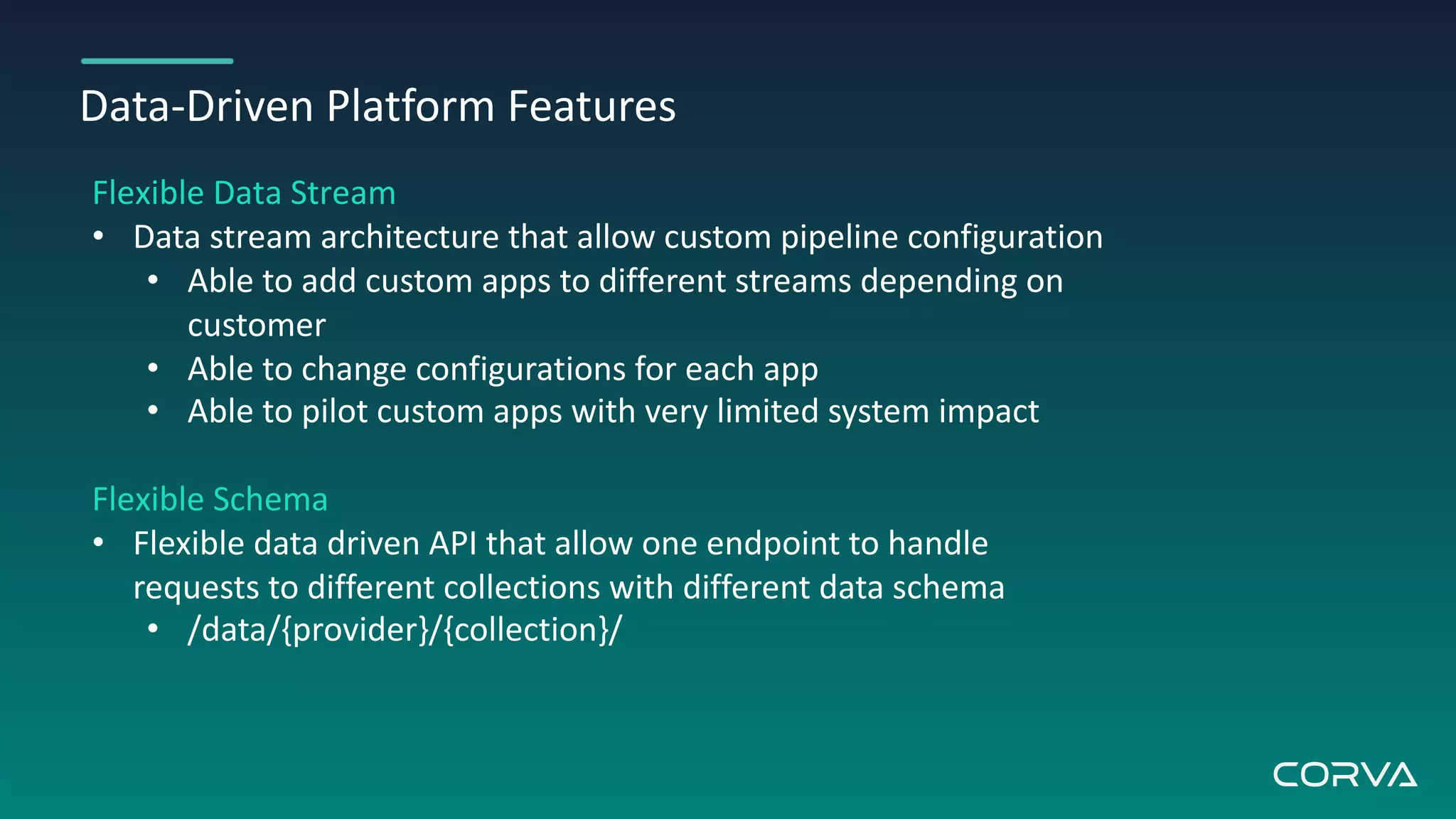 Data-Driven Platform Features
Flexible Data Stream
• Data stream architecture that allow custom pipeline configuration
• Able to add custom apps to different streams depending on
customer
• Able to change configurations for each app
• Able to pilot custom apps with very limited system impact
Flexible Schema
• Flexible data driven API that allow one endpoint to handle
requests to different collections with different data schema
• /data/{provider}/{collection}/
 