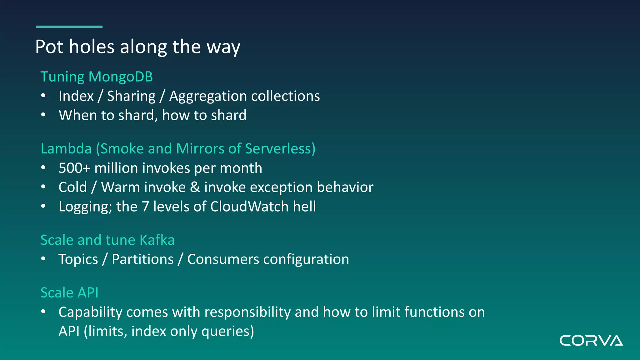 Pot holes along the way
Tuning MongoDB
• Index / Sharing / Aggregation collections
• When to shard, how to shard
Lambda (Smoke and Mirrors of Serverless)
• 500+ million invokes per month
• Cold / Warm invoke & invoke exception behavior
• Logging; the 7 levels of CloudWatch hell
Scale and tune Kafka
• Topics / Partitions / Consumers configuration
Scale API
• Capability comes with responsibility and how to limit functions on
API (limits, index only queries)
 