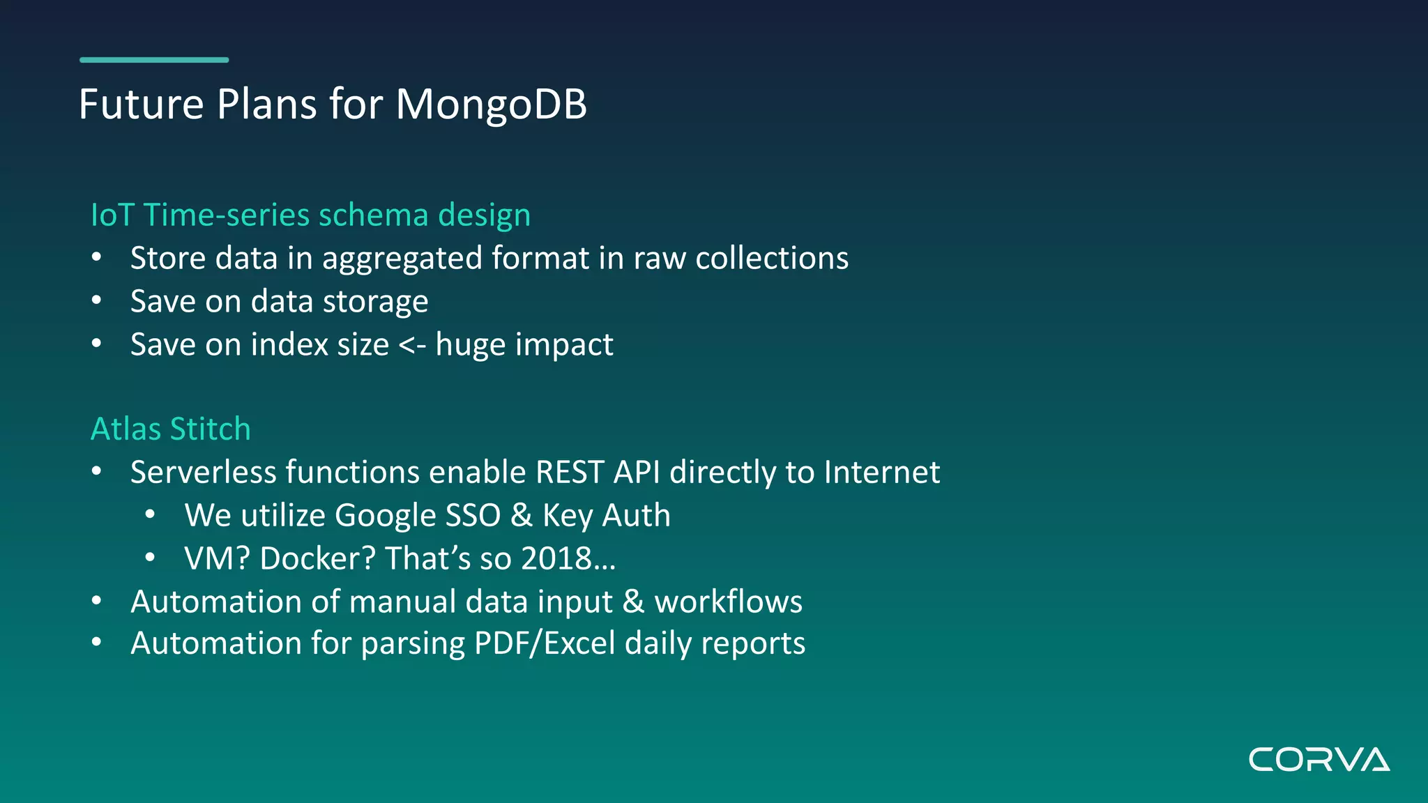 Future Plans for MongoDB
IoT Time-series schema design
• Store data in aggregated format in raw collections
• Save on data storage
• Save on index size <- huge impact
Atlas Stitch
• Serverless functions enable REST API directly to Internet
• We utilize Google SSO & Key Auth
• VM? Docker? That’s so 2018…
• Automation of manual data input & workflows
• Automation for parsing PDF/Excel daily reports
 