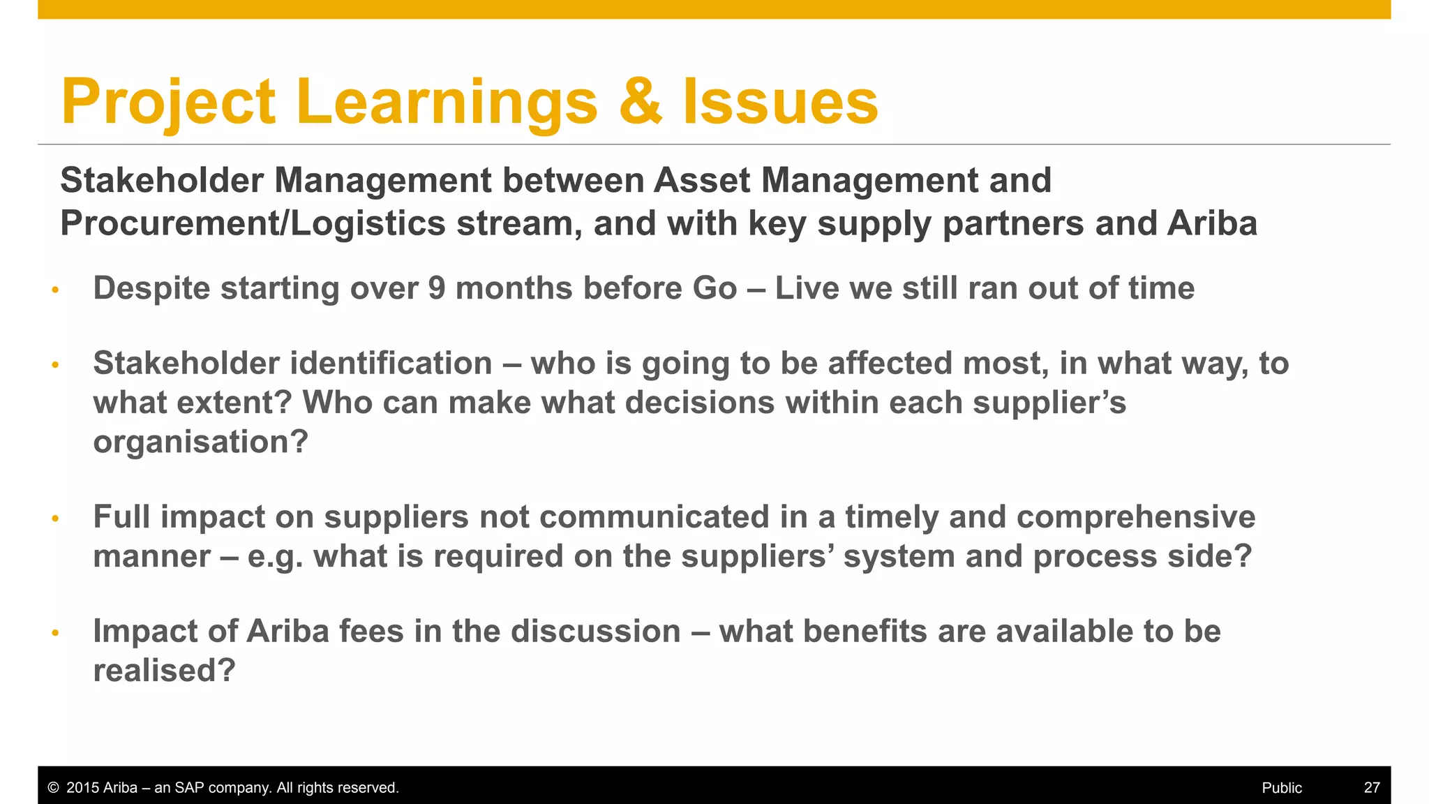 © 2015 Ariba – an SAP company. All rights reserved. 27Public
Project Learnings & Issues
• Despite starting over 9 months before Go – Live we still ran out of time
• Stakeholder identification – who is going to be affected most, in what way, to
what extent? Who can make what decisions within each supplier’s
organisation?
• Full impact on suppliers not communicated in a timely and comprehensive
manner – e.g. what is required on the suppliers’ system and process side?
• Impact of Ariba fees in the discussion – what benefits are available to be
realised?
Stakeholder Management between Asset Management and
Procurement/Logistics stream, and with key supply partners and Ariba
 