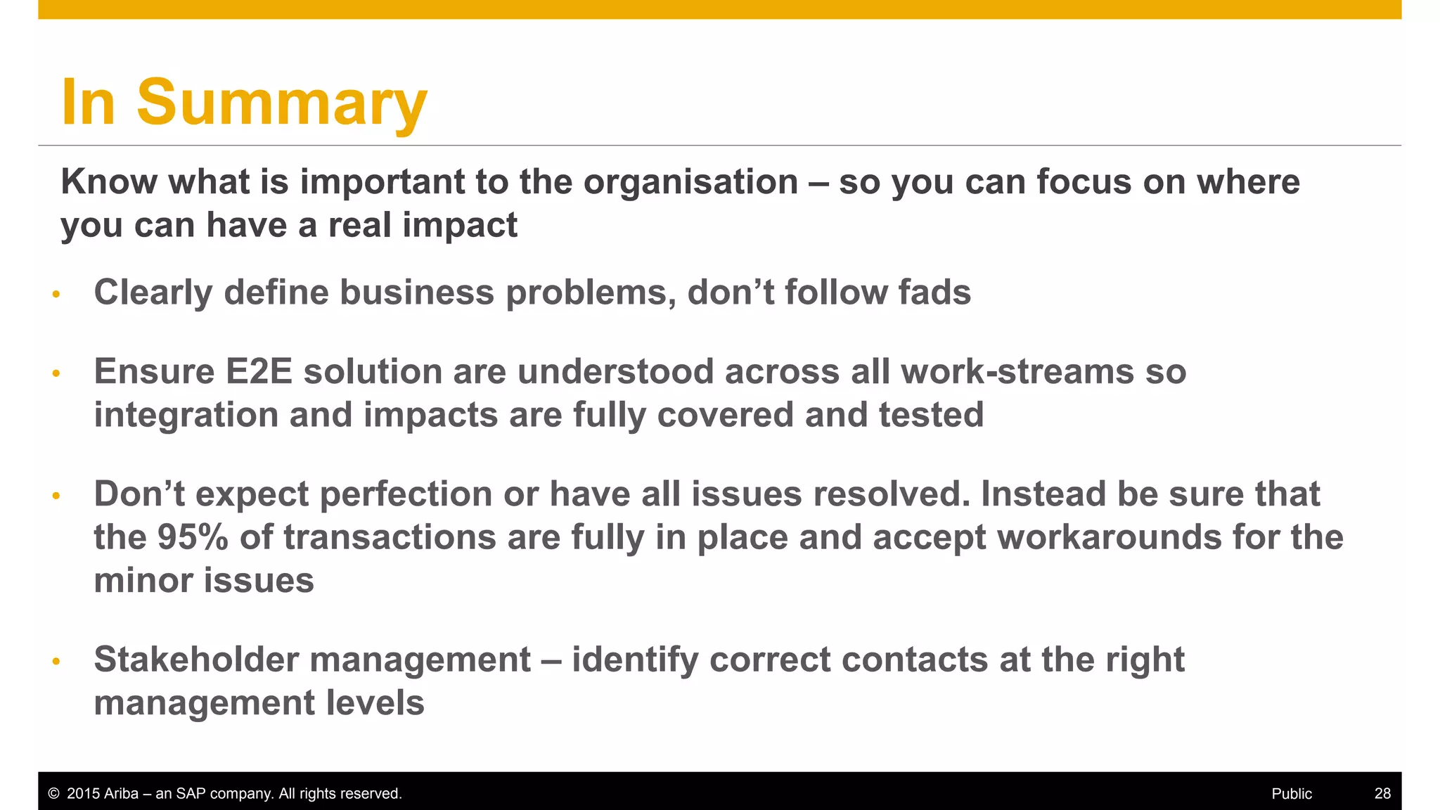 © 2015 Ariba – an SAP company. All rights reserved. 28Public
In Summary
• Clearly define business problems, don’t follow fads
• Ensure E2E solution are understood across all work-streams so
integration and impacts are fully covered and tested
• Don’t expect perfection or have all issues resolved. Instead be sure that
the 95% of transactions are fully in place and accept workarounds for the
minor issues
• Stakeholder management – identify correct contacts at the right
management levels
Know what is important to the organisation – so you can focus on where
you can have a real impact
 