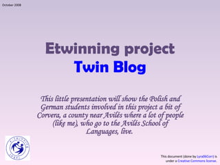 Etwinning project Twin Blog This little presentation will show the Polish and German students involved in this project a bit of Corvera, a county near Avilés where a lot of people (like me), who go to the Avilés School of Languages, live.  This document (done by  Lyra06Corr)  is under a  Creative Commons license . October 2008 
