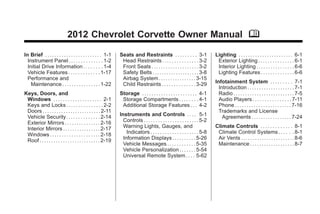 Chevrolet Corvette Owner Manual - 2012                                                                                                           Black plate (1,1)




                                     2012 Chevrolet Corvette Owner Manual M

       In Brief . . . . . . . . . . . . . . . . . . . . . . . . 1-1     Seats and Restraints . . . . . . . . . 3-1                     Lighting . . . . . . . . . . . . . . . . . . . . . . . 6-1
         Instrument Panel . . . . . . . . . . . . . . 1-2                Head Restraints . . . . . . . . . . . . . . . 3-2              Exterior Lighting . . . . . . . . . . . . . . . 6-1
         Initial Drive Information . . . . . . . . 1-4                   Front Seats . . . . . . . . . . . . . . . . . . . . 3-2        Interior Lighting . . . . . . . . . . . . . . . . 6-6
         Vehicle Features . . . . . . . . . . . . . 1-17                 Safety Belts . . . . . . . . . . . . . . . . . . . . 3-8       Lighting Features . . . . . . . . . . . . . . 6-6
         Performance and                                                 Airbag System . . . . . . . . . . . . . . . . 3-15
           Maintenance . . . . . . . . . . . . . . . . 1-22              Child Restraints . . . . . . . . . . . . . . 3-29             Infotainment System . . . . . . . . . 7-1
                                                                                                                                         Introduction . . . . . . . . . . . . . . . . . . . . 7-1
       Keys, Doors, and                                                 Storage . . . . . . . . . . . . . . . . . . . . . . . 4-1        Radio . . . . . . . . . . . . . . . . . . . . . . . . . . 7-5
        Windows . . . . . . . . . . . . . . . . . . . . 2-1              Storage Compartments . . . . . . . . 4-1                        Audio Players . . . . . . . . . . . . . . . . 7-11
        Keys and Locks . . . . . . . . . . . . . . . 2-2                 Additional Storage Features . . . 4-2                           Phone . . . . . . . . . . . . . . . . . . . . . . . . 7-16
        Doors . . . . . . . . . . . . . . . . . . . . . . . . . 2-11                                                                     Trademarks and License
        Vehicle Security. . . . . . . . . . . . . . 2-14                Instruments and Controls . . . . 5-1                               Agreements . . . . . . . . . . . . . . . . . 7-24
        Exterior Mirrors . . . . . . . . . . . . . . . 2-16               Controls . . . . . . . . . . . . . . . . . . . . . . . 5-2
        Interior Mirrors . . . . . . . . . . . . . . . . 2-17             Warning Lights, Gauges, and                                  Climate Controls . . . . . . . . . . . . . 8-1
        Windows . . . . . . . . . . . . . . . . . . . . . 2-18              Indicators . . . . . . . . . . . . . . . . . . . . 5-8      Climate Control Systems . . . . . . 8-1
        Roof . . . . . . . . . . . . . . . . . . . . . . . . . . 2-19     Information Displays . . . . . . . . . . 5-26                 Air Vents . . . . . . . . . . . . . . . . . . . . . . . 8-6
                                                                          Vehicle Messages . . . . . . . . . . . . 5-35                 Maintenance . . . . . . . . . . . . . . . . . . . 8-7
                                                                          Vehicle Personalization . . . . . . . 5-54
                                                                          Universal Remote System . . . . 5-62
 