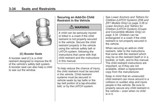 Chevrolet Corvette Owner Manual - 2012                                                      Black plate (34,1)




   3-34        Seats and Restraints

                                           Securing an Add-On Child                See Lower Anchors and Tethers for
                                           Restraint in the Vehicle                Children (LATCH System) (Z06 and
                                                                                   ZR1 Models Only) on page 3‑36 or
                                                                                   Lower Anchors and Tethers for
                                                     { WARNING                     Children (LATCH System) (Coupe
                                            A child can be seriously injured       and Convertible Models Only) on
                                            or killed in a crash if the child      page 3‑35. Children can be
                                            restraint is not properly secured      endangered in a crash if the child
                                                                                   restraint is not properly secured in
                                            in the vehicle. Secure the child
                                                                                   the vehicle.
                                            restraint properly in the vehicle
                                            using the vehicle safety belt or       When securing an add-on child
                                            LATCH system, following the            restraint, refer to the instructions
              (C) Booster Seats             instructions that came with that       that come with the restraint which
   A booster seat (C) is a child            child restraint and the instructions   may be on the restraint itself or in a
   restraint designed to improve the fit    in this manual.                        booklet, or both, and to this manual.
   of the vehicle's safety belt system.                                            The child restraint instructions are
   A booster seat can also help a child                                            important, so if they are not
                                           To help reduce the chance of injury,    available, obtain a replacement
   to see out the window.                  the child restraint must be secured     copy from the manufacturer.
                                           in the vehicle. Child restraint
                                           systems must be secured in              Keep in mind that an unsecured
                                           vehicle seats by lap belts or the       child restraint can move around in a
                                           lap belt portion of a lap-shoulder      collision or sudden stop and injure
                                           belt, or by the LATCH system.           people in the vehicle. Be sure to
                                                                                   properly secure any child restraint in
                                                                                   the vehicle— even when no child
                                                                                   is in it.
 