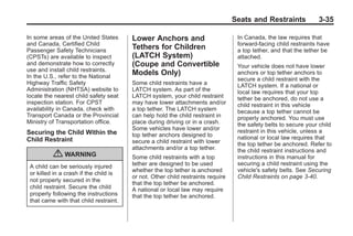 Chevrolet Corvette Owner Manual - 2012                                                         Black plate (35,1)




                                                                                        Seats and Restraints            3-35

       In some areas of the United States      Lower Anchors and                         In Canada, the law requires that
       and Canada, Certified Child                                                       forward-facing child restraints have
       Passenger Safety Technicians
                                               Tethers for Children                      a top tether, and that the tether be
       (CPSTs) are available to inspect        (LATCH System)                            attached.
       and demonstrate how to correctly        (Coupe and Convertible                    Your vehicle does not have lower
       use and install child restraints.
       In the U.S., refer to the National
                                               Models Only)                              anchors or top tether anchors to
                                                                                         secure a child restraint with the
       Highway Traffic Safety                  Some child restraints have a              LATCH system. If a national or
       Administration (NHTSA) website to       LATCH system. As part of the              local law requires that your top
       locate the nearest child safety seat    LATCH system, your child restraint        tether be anchored, do not use a
       inspection station. For CPST            may have lower attachments and/or         child restraint in this vehicle
       availability in Canada, check with      a top tether. The LATCH system            because a top tether cannot be
       Transport Canada or the Provincial      can help hold the child restraint in      properly anchored. You must use
       Ministry of Transportation office.      place during driving or in a crash.       the safety belts to secure your child
                                               Some vehicles have lower and/or           restraint in this vehicle, unless a
       Securing the Child Within the           top tether anchors designed to
       Child Restraint                                                                   national or local law requires that
                                               secure a child restraint with lower       the top tether be anchored. Refer to
                                               attachments and/or a top tether.          the child restraint instructions and
                  { WARNING                    Some child restraints with a top          instructions in this manual for
        A child can be seriously injured       tether are designed to be used            securing a child restraint using the
                                               whether the top tether is anchored        vehicle's safety belts. See Securing
        or killed in a crash if the child is
                                               or not. Other child restraints require    Child Restraints on page 3‑40.
        not properly secured in the
                                               that the top tether be anchored.
        child restraint. Secure the child      A national or local law may require
        properly following the instructions    that the top tether be anchored.
        that came with that child restraint.
 