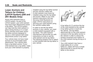 Chevrolet Corvette Owner Manual - 2012                                                          Black plate (36,1)




   3-36        Seats and Restraints

   Lower Anchors and                        installed using the top tether anchor
                                            and the vehicle's safety belt.
   Tethers for Children                     A child restraint must never be
   (LATCH System) (Z06 and                  installed using only the top tether
   ZR1 Models Only)                         and anchor. Refer to your child
                                            restraint instructions and see
   Some child restraints have a             Securing Child Restraints on
   LATCH system. As part of the             page 3‑40 for instructions on
   LATCH system, your child restraint       securing your child restraint using
   may have lower attachments and/or        the vehicle's safety belts.                A top tether (A, C) anchors the top
   a top tether. The LATCH system
                                            In order to use the top tether             of the child restraint to the vehicle.
   can help hold the child restraint in
                                            anchors in your vehicle, you need          A top tether anchor is built into
   place during driving or in a crash.
                                            a child restraint equipped with a          the vehicle. The top tether
   Some vehicles have lower and/or
                                            top tether. The child restraint            attachment (B) on the child restraint
   top tether anchors designed to
                                            manufacturer will provide you with         connects to the top tether anchor in
   secure a child restraint with lower
                                            instructions on how to use the             the vehicle in order to reduce the
   attachments and/or a top tether.
                                            child restraint and its top tether.        forward movement and rotation of
   Your vehicle does not have lower         The following explains how to attach       the child restraint during driving or in
   anchors to accommodate lower             a child restraint with the top tether in   a crash.
   attachments. Your vehicle does           your vehicle.                              Your child restraint may have a
   have a top tether anchor. If your
                                                                                       single tether (A) or a dual
   child restraint has a top tether, make
                                                                                       tether (C). Either will have a single
   sure your child restraint is properly
                                                                                       attachment (B) to secure the top
                                                                                       tether to the anchor.
 