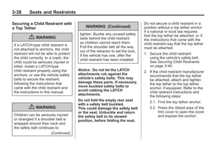 Chevrolet Corvette Owner Manual - 2012                                                         Black plate (38,1)




   3-38        Seats and Restraints

   Securing a Child Restraint with                                                    Do not secure a child restraint in a
   a Top Tether                                  WARNING (Continued)                  position without a top tether anchor
                                                                                      if a national or local law requires
                                              tighten. Buckle any unused safety       that the top tether be attached, or if
               { WARNING                      belts behind the child restraint        the instructions that come with the
                                              so children cannot reach them.          child restraint say that the top tether
     If a LATCH-type child restraint is
                                              Pull the shoulder belt all the way      must be attached.
     not attached to anchors, the child
                                              out of the retractor to set the lock,
     restraint will not be able to protect                                            1. Secure the child restraint
                                              if the vehicle has one, after the
     the child correctly. In a crash, the                                                using the vehicle's safety belt.
                                              child restraint has been installed.
     child could be seriously injured or                                                 See Securing Child Restraints
     killed. Install a LATCH-type                                                        on page 3‑40.
     child restraint properly using the      Notice: Do not let the LATCH             2. If the child restraint manufacturer
     anchors, or use the vehicle safety      attachments rub against the                 recommends that the top tether
     belts to secure the restraint,          vehicle’s safety belts. This may            be attached, attach and tighten
     following the instructions that         damage these parts. If necessary,           the top tether to the top tether
     came with the child restraint and       move buckled safety belts to                anchor, if equipped. Refer to the
     the instructions in this manual.        avoid rubbing the LATCH                     child restraint instructions and
                                             attachments.                                the following steps:
                                             Do not fold the empty rear seat             2.1. Find the top tether anchor.
                                             with a safety belt buckled.
               { WARNING                     This could damage the safety belt           2.2. Press the ribbed area of the
                                             or the seat. Unbuckle and return                 trim cover to open the cover
     Children can be seriously injured       the safety belt to its stowed                    and expose the anchor.
     or strangled if a shoulder belt is      position, before folding the seat.
     wrapped around their neck and
     the safety belt continues to
                             (Continued)
 