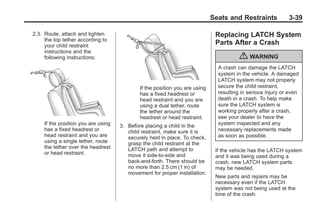 Chevrolet Corvette Owner Manual - 2012                                                        Black plate (39,1)




                                                                                        Seats and Restraints            3-39

           2.3. Route, attach and tighten                                                Replacing LATCH System
                the top tether according to
                your child restraint
                                                                                         Parts After a Crash
                instructions and the
                following instructions:                                                            { WARNING
                                                                                          A crash can damage the LATCH
                                                                                          system in the vehicle. A damaged
                                                                                          LATCH system may not properly
                                                        If the position you are using     secure the child restraint,
                                                        has a fixed headrest or           resulting in serious injury or even
                                                        head restraint and you are        death in a crash. To help make
                                                        using a dual tether, route        sure the LATCH system is
                                                        the tether around the             working properly after a crash,
                                                        headrest or head restraint.       see your dealer to have the
                If the position you are using   3. Before placing a child in the          system inspected and any
                has a fixed headrest or            child restraint, make sure it is       necessary replacements made
                head restraint and you are         securely held in place. To check,      as soon as possible.
                using a single tether, route       grasp the child restraint at the
                the tether over the headrest       LATCH path and attempt to
                or head restraint.                                                       If the vehicle has the LATCH system
                                                   move it side‐to‐side and              and it was being used during a
                                                   back‐and‐forth. There should be       crash, new LATCH system parts
                                                   no more than 2.5 cm (1 in) of         may be needed.
                                                   movement for proper installation.
                                                                                         New parts and repairs may be
                                                                                         necessary even if the LATCH
                                                                                         system was not being used at the
                                                                                         time of the crash.
 
