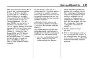 Chevrolet Corvette Owner Manual - 2012                                                          Black plate (41,1)




                                                                                         Seats and Restraints             3-41

       If the child restraint has the LATCH     Do not secure a child seat in a              When the passenger sensing
       system, see Lower Anchors and            position without a top tether anchor         system has turned off the right
       Tethers for Children (LATCH              if a national or local law requires          front passenger frontal airbag
       System) (Z06 and ZR1 Models              that the top tether be anchored, or if       and seat-mounted side impact
       Only) on page 3‑36 or Lower              the instructions that come with the          airbag (if equipped), the off
       Anchors and Tethers for Children         child restraint say that the top strap       indicator on the passenger
       (LATCH System) (Coupe and                must be anchored.                            airbag status indicator should
       Convertible Models Only) on              In Canada, the law requires that             light and stay lit when you start
       page 3‑35 for how and where to           forward-facing child restraints have         the vehicle. See Passenger
       install the child restraint using        a top tether, and that the tether be         Airbag Status Indicator on
       LATCH. If a child restraint is secured   attached.                                    page 5‑18.
       using a safety belt and it uses a top                                              2. Put the child restraint on
       tether, see Lower Anchors and            You will be using the lap-shoulder
                                                belt to secure the child restraint in        the seat.
       Tethers for Children (LATCH
       System) (Z06 and ZR1 Models              this position. Follow the instructions    3. Pick up the latch plate, and run
       Only) on page 3‑36 or Lower              that came with the child restraint.          the lap and shoulder portions of
       Anchors and Tethers for Children         1. Move the seat as far back as it           the vehicle’s safety belt through
       (LATCH System) (Coupe and                   will go before securing the               or around the restraint. The child
       Convertible Models Only) on                 forward-facing child restraint.           restraint instructions will show
       page 3‑35 for top tether anchor                                                       you how.
       locations.
 