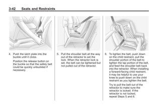Chevrolet Corvette Owner Manual - 2012                                                       Black plate (42,1)




   3-42        Seats and Restraints




   4. Push the latch plate into the         5. Pull the shoulder belt all the way   6. To tighten the belt, push down
      buckle until it clicks.                  out of the retractor to set the         on the child restraint, pull the
       Position the release button on          lock. When the retractor lock is        shoulder portion of the belt to
       the buckle so that the safety belt      set, the belt can be tightened but      tighten the lap portion of the belt,
       could be quickly unbuckled if           not pulled out of the retractor.        and feed the shoulder belt back
       necessary.                                                                      into the retractor. When installing
                                                                                       a forward-facing child restraint,
                                                                                       it may be helpful to use your
                                                                                       knee to push down on the child
                                                                                       restraint as you tighten the belt.
                                                                                       Try to pull the belt out of the
                                                                                       retractor to make sure the
                                                                                       retractor is locked. If the
                                                                                       retractor is not locked,
                                                                                       repeat Steps 5 and 6.
 