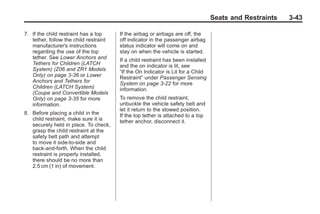 Chevrolet Corvette Owner Manual - 2012                                                        Black plate (43,1)




                                                                                         Seats and Restraints      3-43

       7. If the child restraint has a top     If the airbag or airbags are off, the
          tether, follow the child restraint   off indicator in the passenger airbag
          manufacturer's instructions          status indicator will come on and
          regarding the use of the top         stay on when the vehicle is started.
          tether. See Lower Anchors and        If a child restraint has been installed
          Tethers for Children (LATCH          and the on indicator is lit, see
          System) (Z06 and ZR1 Models          “If the On Indicator is Lit for a Child
          Only) on page 3‑36 or Lower          Restraint” under Passenger Sensing
          Anchors and Tethers for              System on page 3‑22 for more
          Children (LATCH System)              information.
          (Coupe and Convertible Models
          Only) on page 3‑35 for more          To remove the child restraint,
          information.                         unbuckle the vehicle safety belt and
                                               let it return to the stowed position.
       8. Before placing a child in the        If the top tether is attached to a top
          child restraint, make sure it is     tether anchor, disconnect it.
          securely held in place. To check,
          grasp the child restraint at the
          safety belt path and attempt
          to move it side‐to‐side and
          back‐and‐forth. When the child
          restraint is properly installed,
          there should be no more than
          2.5 cm (1 in) of movement.
 
