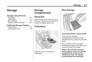 Chevrolet Corvette Owner Manual - 2012                                                                        Black plate (1,1)




                                                                                                                           Storage       4-1

       Storage                                                    Storage                               Rear Storage
                                                                  Compartments
       Storage Compartments
        Glove Box . . . . . . . . . . . . . . . . . . . .   4-1   Glove Box
        Cupholders . . . . . . . . . . . . . . . . . . .    4-1   Open the glove box by lifting up on
        Rear Storage . . . . . . . . . . . . . . . . .      4-1   the lever. Use the key to lock and
        Center Console Storage . . . . . .                  4-2   unlock the lighted glove box.
       Additional Storage Features
        Cargo Cover . . . . . . . . . . . . . . . . . . 4-2       Cupholders
        Convenience Net . . . . . . . . . . . . . 4-3


                                                                                                        Convertible Shown, Coupe Similar
                                                                                                        There are two storage
                                                                                                        compartments in the floor of the
                                                                                                        hatch/trunk area; pull up to open the
                                                                                                        cover.
                                                                                                        For the Z06 and ZR1, the right
                                                                                                        compartment stores the battery and
                                                                                                        cannot be used for storage.
                                                                                                        Notice: Do not store heavy or
                                                                  Slide the cover to access the         sharp objects in the rear storage
                                                                  cupholders.                           compartments located in the
                                                                                                        hatch/trunk area. The objects
                                                                                                        could damage the underbody.
 