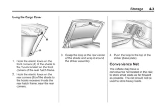 Chevrolet Corvette Owner Manual - 2012                                                     Black plate (3,1)




                                                                                                        Storage      4-3

       Using the Cargo Cover




                                              3. Grasp the loop at the rear center   4. Push the loop to the top of the
                                                 of the shade and wrap it around        striker (base plate).
       1. Hook the elastic loops on the          the striker assembly.
          front corners (A) of the shade to                                          Convenience Net
          the T-nuts located on the front
          corners of the rear hatch frame.                                           The vehicle may have a
                                                                                     convenience net located in the rear,
       2. Hook the elastic loops on the                                              to store small loads as far forward
          rear corners (B) of the shade to                                           as possible. The net should not be
          the hooks recessed inside the                                              used to store heavy loads.
          rear hatch frame, near the rear
          corners.
 