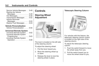 Chevrolet Corvette Owner Manual - 2012                                                                       Black plate (2,1)




   5-2          Instruments and Controls

     Service Vehicle Messages . . .                  5-49   Controls                                Telescopic Steering Column
     Starting the Vehicle
      Messages . . . . . . . . . . . . . . . . . .   5-49
     Tire Messages . . . . . . . . . . . . . . .     5-49   Steering Wheel
     Transmission Messages . . . . .                 5-52   Adjustment
     Vehicle Reminder
      Messages . . . . . . . . . . . . . . . . . .   5-53
     Washer Fluid Messages . . . . .                 5-53
   Vehicle Personalization
     Vehicle Personalization . . . . . . 5-54
   Universal Remote System
     Universal Remote System . . . 5-62
     Universal Remote System
      Programming . . . . . . . . . . . . . . . 5-63                                                For vehicles with this feature, the
     Universal Remote System                                                                        telescopic steering column control
      Operation . . . . . . . . . . . . . . . . . . 5-68                                            is located on the right side of the
                                                                                                    steering column.
                                                            The lever is located on the left side
                                                            of the steering column.                 To adjust the telescopic steering
                                                                                                    column:
                                                            To adjust the steering wheel:
                                                                                                    1. Push the switch forward to move
                                                            1. Pull the lever toward you.
                                                                                                       the wheel away from you.
                                                            2. Move the steering wheel up
                                                                                                    2. Pull the switch toward you to
                                                               or down.
                                                                                                       move the wheel closer to you.
                                                            3. Release the lever to lock the
                                                               steering wheel in place.
 