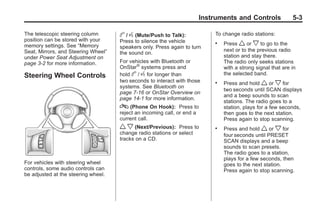 Chevrolet Corvette Owner Manual - 2012                                                 Black plate (3,1)




                                                                             Instruments and Controls              5-3

       The telescopic steering column       b / g (Mute/Push to Talk):           To change radio stations:
       position can be stored with your     Press to silence the vehicle
       memory settings. See “Memory
                                                                                 .   Press w or x to go to the
                                            speakers only. Press again to turn
       Seat, Mirrors, and Steering Wheel”                                            next or to the previous radio
                                            the sound on.
       under Power Seat Adjustment on                                                station and stay there.
       page 3‑2 for more information.       For vehicles with Bluetooth or           The radio only seeks stations
                                            OnStar® systems press and                with a strong signal that are in
       Steering Wheel Controls              hold b / g for longer than               the selected band.
                                            two seconds to interact with those   .   Press and hold w or x for
                                            systems. See Bluetooth on
                                                                                     two seconds until SCAN displays
                                            page 7‑16 or OnStar Overview on
                                                                                     and a beep sounds to scan
                                            page 14‑1 for more information.
                                                                                     stations. The radio goes to a
                                            c (Phone On Hook): Press to              station, plays for a few seconds,
                                            reject an incoming call, or end a        then goes to the next station.
                                            current call.                            Press again to stop scanning.
                                            w x (Next/Previous):     Press to    .   Press and hold w or x for
                                            change radio stations or select          four seconds until PRESET
                                            tracks on a CD.                          SCAN displays and a beep
                                                                                     sounds to scan presets.
                                                                                     The radio goes to a station,
                                                                                     plays for a few seconds, then
       For vehicles with steering wheel                                              goes to the next station.
       controls, some audio controls can                                             Press again to stop scanning.
       be adjusted at the steering wheel.
 