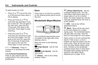 Chevrolet Corvette Owner Manual - 2012                                                  Black plate (4,1)




   5-4        Instruments and Controls

   To select tracks on a CD:             Horn                                  x (Delay Adjustment): Use for
   .   Press w or x to go to the next                                          a delayed wiping cycle. Turn the
                                         Press near or on the horn symbols
                                                                               intermittent adjust band down for a
       or to the previous track when a   on the steering wheel pad to sound
                                                                               longer delay or up for a shorter
       CD is playing.                    the horn.
                                                                               delay. The wiper speed can only be
   .   Press and hold w or x for                                               manually adjusted when the lever is
       more than two seconds to scan
                                         Windshield Wiper/Washer               in this position.
       the current CD. The CD goes to                                          9 (Off): Use to turn off the
       the next track, plays the first                                         windshield wipers.
       10 seconds, then goes to the
       next track. Press again to stop                                         8 (Mist):     Move all the way down
       scanning.                                                               to mist and release for a single
                                                                               wiping cycle. The windshield wipers
   .   Press and hold w or x for                                               will stop after one wipe. Hold the
       more than four seconds to scan                                          band on mist longer for more wipes.
                                         The windshield wiper/washer lever
       all of the CDs loaded. The CD     is located on the right side of the   Heavy snow or ice can overload the
       goes to the next CD, plays the    steering column.                      wipers. If this occurs, a circuit
       first 10 seconds of each track,                                         breaker will stop the wipers until the
       then goes to the next CD.         Move the lever to the following
                                                                               motor cools. Clear all ice and snow
       Press again to stop scanning.     positions:
                                                                               from the wiper blades before using
   + e − e (Volume): Press to            1 (High Speed): Use for fast          them. If frozen to the windshield,
                                         wipes.                                carefully loosen them or thaw them.
   increase or to decrease the radio
   volume.                               6 (Low Speed): Use for                Damaged wiper blades should be
                                         slow wipes.                           replaced. See Wiper Blade
   1 to 6 (Preset Pushbuttons):                                                Replacement on page 10‑43.
   Press to play stations that are       3 (Delay): Use to set a delay
   programmed on the radio preset        between wipes.
   pushbuttons.
 