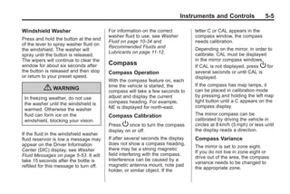 Chevrolet Corvette Owner Manual - 2012                                                       Black plate (5,1)




                                                                                  Instruments and Controls               5-5

       Windshield Washer                        For information on the correct         letter C or CAL appears in the
                                                washer fluid to use, see Washer        compass window, the compass
       Press and hold the button at the end
                                                Fluid on page 10‑34 and                needs calibration.
       of the lever to spray washer fluid on
                                                Recommended Fluids and                 Depending on the mirror, in order to
       the windshield. The washer will
                                                Lubricants on page 11‑12.              calibrate, CAL must be displayed
       spray until the button is released.
       The wipers will continue to clear the                                           in the mirror compass windows.
       window for about six seconds after       Compass                                If CAL is not displayed, press P for
       the button is released and then stop     Compass Operation                      several seconds or until CAL is
       or return to your preset speed.                                                 displayed.
                                                With the compass feature on, each
                                                time the vehicle is started, the       If the compass has map lamps, it
                  { WARNING                     compass will take a few seconds to     can be placed in calibration mode
                                                adjust and display the current         by pressing and holding the left map
        In freezing weather, do not use
                                                compass heading. For example,          light button until a C appears on the
        the washer until the windshield is
                                                NE is displayed for north-east.        compass display.
        warmed. Otherwise the washer
        fluid can form ice on the               Compass Calibration                    The mirror compass can be
        windshield, blocking your vision.                                              calibrated by driving the vehicle in
                                                Press P once to turn the compass       circles at 8 km/h (5 mph) or less until
                                                display on or off.                     the display reads a direction.
       If the fluid in the windshield washer
       fluid reservoir is low a message may     If after several seconds the display   Compass Variance
       appear on the Driver Information         does not show a compass heading,
                                                                                       The mirror is set to zone eight.
       Center (DIC) display, see Washer         there may be a strong magnetic
                                                                                       If you do not live in zone eight or
       Fluid Messages on page 5‑53. It will     field interfering with the compass.
                                                                                       drive out of the area, the compass
       take 15 seconds after the bottle is      Interference can be caused by a
                                                                                       variance needs to be changed to
       refilled for this message to turn off.   magnetic antenna mount, note pad
                                                                                       the appropriate zone.
                                                holder, or similar object. If the
 