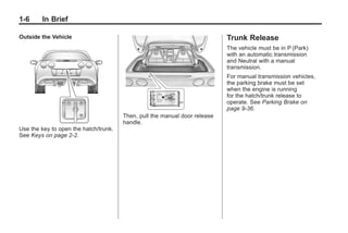 Chevrolet Corvette Owner Manual - 2012                                                  Black plate (6,1)




   1-6        In Brief

   Outside the Vehicle                                                         Trunk Release
                                                                               The vehicle must be in P (Park)
                                                                               with an automatic transmission
                                                                               and Neutral with a manual
                                                                               transmission.
                                                                               For manual transmission vehicles,
                                                                               the parking brake must be set
                                                                               when the engine is running
                                                                               for the hatch/trunk release to
                                                                               operate. See Parking Brake on
                                                                               page 9‑36.
                                          Then, pull the manual door release
                                          handle.
   Use the key to open the hatch/trunk.
   See Keys on page 2‑2.
 