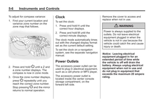 Chevrolet Corvette Owner Manual - 2012                                                   Black plate (6,1)




   5-6        Instruments and Controls

   To adjust for compass variance:       Clock                                   Remove the cover to access and
   1. Find your current location and                                             replace when not in use.
                                         To set the clock:
      variance zone number on the
      zone map that follows.             1. Press and hold H until the                    { WARNING
                                            correct hour displays.
                                                                                  Power is always supplied to the
                                         2. Press and hold M until the
                                            correct minute displays.              outlets. Do not leave electrical
                                                                                  equipment plugged in when the
                                         The clock mode automatically times       vehicle is not in use because the
                                         out with the changed display format      vehicle could catch fire and cause
                                         set as the current default setting.      injury or death.
                                         To set the clock on a navigation
                                         system, see the separate navigation     Notice: Leaving electrical
                                         manual.                                 equipment plugged in for an
                                                                                 extended period of time while
                                         Power Outlets                           the vehicle is off will drain the
                                         The accessory power outlet can be       battery. Always unplug electrical
   2. Press and hold P until a Z and                                             equipment when not in use and
      a zone number displays. The        used to plug in electrical equipment,
                                         such as a cell phone or MP3 player.     do not plug in equipment that
      compass is now in zone mode.                                               exceeds the maximum 20 ampere
   3. Once the zone number displays,     The accessory power outlet is           rating.
                                         located inside the center console
      press P repeatedly until you       storage compartment, on the
      reach the correct zone number.     forward left side.
      Stop pressing P and the mirror
      returns to normal operation.
 