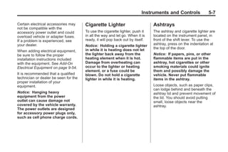 Chevrolet Corvette Owner Manual - 2012                                                       Black plate (7,1)




                                                                                 Instruments and Controls               5-7

       Certain electrical accessories may     Cigarette Lighter                        Ashtrays
       not be compatible with the
       accessory power outlet and could       To use the cigarette lighter, push it    The ashtray and cigarette lighter are
       overload vehicle or adapter fuses.     in all the way and let go. When it is    located on the instrument panel, in
       If a problem is experienced, see       ready, it will pop back out by itself.   front of the shift lever. To use the
       your dealer.                           Notice: Holding a cigarette lighter      ashtray, press on the indentation at
                                              in while it is heating does not let      the top of the door.
       When adding electrical equipment,
       be sure to follow the proper           the lighter back away from the           Notice: If papers, pins, or other
       installation instructions included     heating element when it is hot.          flammable items are put in the
       with the equipment. See Add-On         Damage from overheating can              ashtray, hot cigarettes or other
       Electrical Equipment on page 9‑54.     occur to the lighter or heating          smoking materials could ignite
                                              element, or a fuse could be              them and possibly damage the
       It is recommended that a qualified     blown. Do not hold a cigarette           vehicle. Never put flammable
       technician or dealer be seen for the   lighter in while it is heating.          items in the ashtray.
       proper installation of your
       equipment.                                                                      Loose objects, such as paper clips,
                                                                                       can lodge behind and beneath the
       Notice: Hanging heavy                                                           ashtray lid and prevent movement of
       equipment from the power                                                        the lid. You should avoid putting
       outlet can cause damage not                                                     small, loose objects near the
       covered by the vehicle warranty.                                                ashtray.
       The power outlets are designed
       for accessory power plugs only,
       such as cell phone charge cords.
 