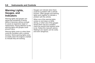Chevrolet Corvette Owner Manual - 2012                                            Black plate (8,1)




   5-8        Instruments and Controls

   Warning Lights,                         Gauges can indicate when there
                                           could be a problem with a vehicle
   Gauges, and                             function. Often gauges and warning
                                           lights work together to indicate a
   Indicators                              problem with the vehicle.
   Warning lights and gauges can           When one of the warning lights
   signal that something is wrong          comes on and stays on while
   before it becomes serious enough        driving, or when one of the gauges
   to cause an expensive repair or         shows there may be a problem,
   replacement. Paying attention to the    check the section that explains what
   warning lights and gauges could         to do. Follow this manual's advice.
   prevent injury.                         Waiting to do repairs can be costly
   Warning lights come on when there       and even dangerous.
   could be a problem with a vehicle
   function. Some warning lights come
   on briefly when the engine is started
   to indicate they are working.
 