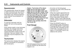 Chevrolet Corvette Owner Manual - 2012                                                      Black plate (12,1)




   5-12        Instruments and Controls

   Speedometer                              Notice: Fuel shuts off at about       An arrow on the fuel gauge
                                            6500 rpm for the base model,          indicates the side of the vehicle the
   The speedometer shows the speed          7000 rpm for the Z06 model, and       fuel door is on.
   in either kilometers per hour (km/h)     6600 rpm for the ZR1 model. If the
   or miles per hour (mph). For more                                              When the needle approaches the
                                            vehicle continues to be driven at     low fuel symbol, a chime sounds
   information see “Personal Options”       the fuel shut off rpm, the engine
   under Vehicle Personalization on                                               and LOW FUEL appears on the
                                            could be damaged. Be sure to          Driver Information Center (DIC)
   page 5‑54.                               operate the vehicle below the fuel    display. There is still a little fuel left,
                                            shut off rpm or reduce the            but the vehicle's fuel tank should be
   Odometer                                 vehicle's rpm quickly when the        filled soon.
   To read the odometer with the            fuel shuts off.
                                                                                  Press the RESET button to
   ignition off, turn on the parking
                                            Fuel Gauge                            acknowledge a DIC message(s).
   lamps.
                                                                                  Pressing the RESET button also
   If the vehicle needs a new odometer                                            turns off a DIC message but the
   installed, the mileage total of the                                            LOW FUEL message comes on
   new odometer will be set to the                                                again in 10 minutes if fuel is not
   original kilometers (miles) of the old                                         added to the vehicle.
   odometer. See your dealer if the
   odometer must be replaced in the
   vehicle.

   Tachometer
   The tachometer displays the engine
   speed in thousands of revolutions
   per minute (rpm).                        The fuel gauge shows how much
                                            fuel the vehicle has left while the
                                            engine is on.
 