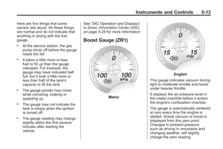 Chevrolet Corvette Owner Manual - 2012                                                     Black plate (13,1)




                                                                              Instruments and Controls                5-13

       Here are five things that some           See “DIC Operation and Displays”
       owners ask about. All these things       in Driver Information Center (DIC)
       are normal and do not indicate that      on page 5‑26 for more information.
       anything is wrong with the fuel
       gauge.                                   Boost Gauge (ZR1)
       .   At the service station, the gas
           pump shuts off before the gauge
           reads the full.
       .   It takes a little more or less
           fuel to fill up than the gauge
           indicated. For example, the
           gauge may have indicated half
                                                                                                     English
           full, but it took a little more or
           less than half of the tank's                                              This gauge indicates vacuum during
           capacity to fill the tank.                                                light to moderate throttle and boost
       .                                                                             under heavier throttle.
           The gauge pointer may move
           while cornering, braking or                                               It displays the air pressure level in
           speeding up.                                       Metric                 the intake manifold before it enters
                                                                                     the engine's combustion chamber.
       .   The gauge may not indicate the
           tank is empty when the ignition                                           The gauge is automatically centered
           is turned off.                                                            at zero every time the engine is
                                                                                     started. Actual vacuum or boost is
       .   The gauge reading may change
                                                                                     displayed from this zero point.
           slightly within the first several
                                                                                     Changes in ambient pressure,
           minutes after starting the
                                                                                     such as driving in mountains and
           vehicle.
                                                                                     changing weather, will slightly
                                                                                     change the zero reading.
 