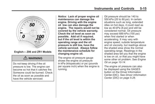 Chevrolet Corvette Owner Manual - 2012                                                   Black plate (15,1)




                                                                            Instruments and Controls               5-15

                                              Notice: Lack of proper engine oil     Oil pressure should be 140 to
                                              maintenance can damage the            550 kPa (20 to 80 psi). In certain
                                              engine. Driving with the engine       situations such as long, extended
                                              oil low can also damage the           idles on hot days, it could read as
                                              engine. The repairs would not be      low as 40 kPa (6 psi) and still be
                                              covered by the vehicle warranty.      considered normal. Oil pressure
                                              Check the oil level as soon as        may exceed 689 kPa (100 psi)
                                              possible. Add oil if required,        when first started or when
                                              but if the oil level is within the    accelerating. It may vary with
                                              operating range and the oil           engine speed, outside temperature
                                              pressure is still low, have the       and oil viscosity, but readings above
                                              vehicle serviced. Always follow       the shaded area show the normal
         English— Z06 and ZR1 Models          the maintenance schedule for          operating range. Readings in the
                                              changing engine oil.                  shaded area tell you that the engine
                                                                                    is low on oil, or that you might have
                  { WARNING                   The engine oil pressure gauge
                                              shows the engine oil pressure         some other oil problem. See Engine
                                              in kPa (kilopascals) or psi (pounds   Oil on page 10‑14.
        Do not keep driving if the oil
        pressure is low. The engine can       per square inch) when the engine is   The engine oil pressure can also
        become so hot that it catches fire.   running.                              be displayed using the GAGES
        Someone could be burned. Check                                              button on the Driver Information
        the oil as soon as possible and                                             Center (DIC). See Driver Information
        have the vehicle serviced.                                                  Center (DIC) on page 5‑26.
 