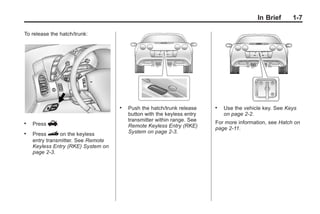 Chevrolet Corvette Owner Manual - 2012                                               Black plate (7,1)




                                                                                                   In Brief   1-7

       To release the hatch/trunk:




                                           .   Push the hatch/trunk release    .   Use the vehicle key. See Keys
                                               button with the keyless entry       on page 2‑2.
                                               transmitter within range. See   For more information, see Hatch on
       .   Press V.                            Remote Keyless Entry (RKE)      page 2‑11.
       .   Press } on the keyless              System on page 2‑3.
           entry transmitter. See Remote
           Keyless Entry (RKE) System on
           page 2‑3.
 