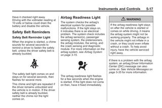 Chevrolet Corvette Owner Manual - 2012                                                         Black plate (17,1)




                                                                                  Instruments and Controls                5-17

       Have it checked right away.               Airbag Readiness Light
       Driving with the voltmeter reading at                                                        { WARNING
       10 volts or below could drain the         The system checks the airbag's
       battery and disable the vehicle.          electrical system for possible            If the airbag readiness light stays
                                                 malfunctions. If the light stays on,      on after the vehicle is started or
       Safety Belt Reminders                     it indicates there is an electrical       comes on while driving, it means
                                                 problem. The system check includes        the airbag system might not be
       Safety Belt Reminder Light                the airbag sensor(s), passenger           working properly. The airbags in
                                                 sensing system, the pretensioners,        the vehicle might not inflate in a
       When the engine is started, a chime       the airbag modules, the wiring, and
       sounds for several seconds to                                                       crash, or they could even inflate
                                                 the crash sensing and diagnostic          without a crash. To help avoid
       remind a driver to fasten the safety      module. For more information on the
       belt, unless the driver safety belt is                                              injury, have the vehicle serviced
                                                 airbag system, see Airbag System          right away.
       already buckled.                          on page 3‑15.

                                                                                          If there is a problem with the airbag
                                                                                          system, an airbag Driver Information
                                                                                          Center (DIC) message can also
                                                                                          come on. See Vehicle Messages on
                                                                                          page 5‑35 for more information.
       The safety belt light comes on and
       stays on for several seconds, then        The airbag readiness light flashes
       flashes for several more.                 for a few seconds when the engine
                                                 is started. If the light does not come
       This chime and light are repeated if      on then, have it fixed immediately.
       the driver remains unbuckled and
       the vehicle is in motion. If the driver
       safety belt is already buckled,
       neither the chime nor the light
       comes on.
 