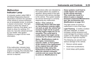 Chevrolet Corvette Owner Manual - 2012                                                      Black plate (19,1)




                                                                               Instruments and Controls                5-19

       Malfunction                              Malfunctions often are indicated by   these systems could lead to
                                                the system before any problem is      costly repairs not covered
       Indicator Lamp                           apparent. Being aware of the light    by the vehicle warranty.
       A computer system called OBD II          can prevent more serious damage       This could also result in a
       (On-Board Diagnostics-Second             to the vehicle. This system assists   failure to pass a required
       Generation) monitors the operation       the service technician in correctly   Emission Inspection/Maintenance
       of the vehicle to ensure emissions       diagnosing any malfunction.           test. See Accessories and
       are at acceptable levels, to produce     Notice: If the vehicle is             Modifications on page 10‑3.
       a cleaner environment. This light        continually driven with this light    This light comes on during a
       comes on when the vehicle is             on, the emission controls might       malfunction in one of two ways:
       placed in Service Only Mode, as a        not work as well, the vehicle fuel
       check to show it is working. If it                                             Light Flashing: A misfire condition
                                                economy might not be as good,         has been detected. A misfire
       does not, have the vehicle serviced      and the engine might not run as
       by your dealer. See Ignition                                                   increases vehicle emissions and
                                                smoothly. This could lead to          could damage the emission control
       Positions on page 9‑20 for more          costly repairs that might not be
       information.                                                                   system on the vehicle. Diagnosis
                                                covered by the vehicle warranty.      and service might be required.
                                                Notice: Modifications made to         The following can prevent more
                                                the engine, transmission,             serious damage to the vehicle:
                                                exhaust, intake, or fuel system
                                                of the vehicle or the replacement     .   Reduce vehicle speed.
                                                of the original tires with other      .   Avoid hard accelerations.
       If the malfunction indicator lamp        than those of the same Tire
       comes on and stays on while the          Performance Criteria (TPC) can
                                                                                      .   Avoid steep uphill grades.
       engine is running, this indicates that   affect the vehicle's emission
       there is an OBD II problem and           controls and can cause this light
       service is required.                     to come on. Modifications to
 