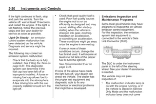 Chevrolet Corvette Owner Manual - 2012                                                          Black plate (20,1)




   5-20        Instruments and Controls

   If the light continues to flash, stop
                                             .   Check that good quality fuel is       Emissions Inspection and
   and park the vehicle. Turn the                used. Poor fuel quality causes        Maintenance Programs
   vehicle off, wait at least 10 seconds,        the engine not to run as
   and restart the engine. If the light is       efficiently as designed and may       Some local governments may have
   still flashing, follow the previous           cause: stalling after start-up,       programs to inspect the on-vehicle
   steps and see your dealer for                 stalling when the vehicle is          emission control equipment.
   service as soon as possible.                  changed into gear, misfiring,         For the inspection, the emission
                                                 hesitation on acceleration,           system test equipment is
   Light On Steady: An emission                  or stumbling on acceleration.         connected to the vehicle’s Data
   control system malfunction has                These conditions might go away        Link Connector (DLC).
   been detected on the vehicle.                 once the engine is warmed up.
   Diagnosis and service might be
   required.                                     If one or more of these
                                                 conditions occurs, change the
   The following may correct an                  fuel brand used. It will require at
   emission system malfunction:                  least one full tank of the proper
   .   Check that the fuel cap is fully          fuel to turn the light off.
       installed. See Filling the Tank on        See Recommended Fuel on               The DLC is under the instrument
       page 9‑51. The diagnostic                 page 9‑48.                            panel to the left of the steering
       system can determine if the                                                     wheel. See your dealer if assistance
       fuel cap has been left off or         If none of the above have made            is needed.
       improperly installed. A loose or      the light turn off, your dealer can
       missing fuel cap allows fuel to       check the vehicle. The dealer has         The vehicle may not pass
       evaporate into the atmosphere.        the proper test equipment and             inspection if:
       A few driving trips with the cap      diagnostic tools to fix any               .   The malfunction indicator lamp is
       properly installed should turn the    mechanical or electrical problems             on with the engine running, or if
       light off.                            that might have developed.                    the vehicle is placed in Service
                                                                                           Only Mode and the malfunction
                                                                                           indicator lamp does not come
 