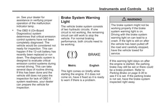 Chevrolet Corvette Owner Manual - 2012                                                       Black plate (21,1)




                                                                                 Instruments and Controls                  5-21

           on. See your dealer for             Brake System Warning
           assistance in verifying proper
                                               Light
                                                                                                  { WARNING
           operation of the malfunction
           indicator lamp.                     The vehicle brake system consists        The brake system might not be
                                               of two hydraulic circuits. If one        working properly if the brake
       .   The OBD II (On-Board
                                               circuit is not working, the remaining    system warning light is on.
           Diagnostics) system                                                          Driving with the brake system
           determines that critical emission   circuit can still work to stop the
                                               vehicle. For normal braking              warning light on can lead to a
           control systems have not been                                                crash. If the light is still on after
           completely diagnosed. The           performance, both circuits need to
                                               be working.                              the vehicle has been pulled off
           vehicle would be considered not
                                                                                        the road and carefully stopped,
           ready for inspection. This can
           happen if the 12-volt battery has                                            have the vehicle towed for
           recently been replaced or run                                                service.
           down. The diagnostic system is
           designed to evaluate critical                                               If this warning light stays on after
           emission control systems during                                             the engine is started, the parking
           normal driving. This can take             Metric            English
                                                                                       brake may still be set or there could
           several days of routine driving.                                            be a brake problem. Refer to
                                               This light comes on briefly while
           If this has been done and the                                               Parking Brake on page 9‑36 to
                                               starting the engine. If it does not
           vehicle still does not pass the                                             see if it is set. If the parking brake
                                               come on, have it fixed so it is ready
           inspection for lack of OBD II                                               is not set, have the brake system
                                               to warn if there is a problem.
           system readiness, your dealer                                               inspected right away.
           can prepare the vehicle for
           inspection.
 